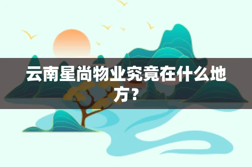 云南星尚物业究竟在什么地方？